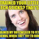 Welp | YOU TRAINED YOUR LITTLE DOG TO FETCH STICKS? THAT'S CUTE; I TRAINED MY ROTTWEILER TO FETCH BOYFRIENDS, WHEN THEY TRY TO RUN AWAY | image tagged in overly obsessed girlfriend,memes,overly attached girlfriend,overly attached girlfriend weekend,craziness_all_the_way,socrates | made w/ Imgflip meme maker