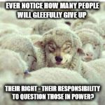 Sheep just got real | EVER NOTICE HOW MANY PEOPLE WILL GLEEFULLY GIVE UP; THEIR RIGHT - THEIR RESPONSIBILITY TO QUESTION THOSE IN POWER? | image tagged in sheep just got real | made w/ Imgflip meme maker
