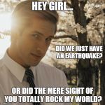 Hey Girl | HEY GIRL... DID WE JUST HAVE AN EARTHQUAKE? OR DID THE MERE SIGHT OF YOU TOTALLY ROCK MY WORLD? | image tagged in hey girl | made w/ Imgflip meme maker