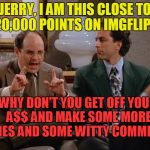 Jerry, I am this close | JERRY, I AM THIS CLOSE TO 20,000 POINTS ON IMGFLIP... WHY DON'T YOU GET OFF YOUR A$$ AND MAKE SOME MORE MEMES AND SOME WITTY COMMENTS? | image tagged in george is this close,no shrinkage,memes_for_life | made w/ Imgflip meme maker