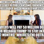 Melania & Michel | WHEN MICHELLE OBAMA TRAVELED IN HER CAPACITY AS FIRST LADY, REPUBLICANS AND FOX NEWS CALLED HER A FREELOADER AND DEMANDED INVESTIGATIONS. TAXPAYERS WILL PAY 50 MILLION DOLLARS FOR MELANIA TRUMP TO STAY IN NYC FOR 7 MONTHS.  WHERE'S THE OUTRAGE? | image tagged in melania  michel | made w/ Imgflip meme maker