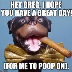 Triumph the Insult Comic Dog | HEY GREG, I HOPE YOU HAVE A GREAT DAY! (FOR ME TO POOP ON). | image tagged in triumph the insult comic dog | made w/ Imgflip meme maker