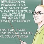 teacher | REPUBLICAN VS DEMOCRAT IS A FALSE DICHOTOMY. BOTH PARTIES ESPOUSE COLLECTIVISM WHICH IS THE OPPOSITE OF LIBERTY; INSTEAD, FOCUS ON INDIVIDUAL RIGHTS VS. COLLECTIVISM | image tagged in teacher | made w/ Imgflip meme maker