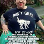 A typical feminazi! | MUH NAME IS DARIA! I WAS BORN ON 1/1/95, I AM A NON-BINARY, GENDERQUEER, PANSEXUAL, INTERSECTIONAL FEMINIST AND MUH PRONOUNS ARE THEY/THEM, SHE/HER AND HE/HIM. I ANYONE WHO DISAGREES WITH ME IS A BIGOT, I SUFFER FROM PTSD BECAUSE SOMEONE DISAGREED WITH ME ON TWITTER AND I HATE WHITE PEOPLE, EVEN THOUGH I'M WHITE MUHSELF! | image tagged in feminazi fat fuck | made w/ Imgflip meme maker