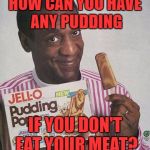 Bill Cosby Pudding | HOW CAN YOU HAVE ANY PUDDING IF YOU DON'T EAT YOUR MEAT? | image tagged in bill cosby pudding | made w/ Imgflip meme maker