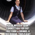 Forced Smile Stewardess | BACK IN MY DAY; IF YOU MISSED YOUR CONNECTION YOU GOT FREE FOOD & DRINKS, A FREE ROUND-TRIP FLIGHT, FREE HOTEL ROOM AND A STEWARDESS FOR THE NIGHT! | image tagged in flight attendant,memes,funny,back in my day,friendly skies,flying | made w/ Imgflip meme maker