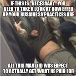 United airlines passenger removed | IF THIS IS "NECESSARY" YOU NEED TO TAKE A LOOK AT HOW EFFED UP YOUR BUSSINESS PRACTICES ARE; ALL THIS MAN DID WAS EXPECT TO ACTUALLY GET WHAT HE PAID FOR | image tagged in united airlines passenger removed,memes | made w/ Imgflip meme maker