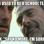 Negan Rick  | NEGAN: "I USED TO BE A SCHOOL TEACHER..."; RICK: "SAY NO MORE. I'M SORRY..." | image tagged in negan rick | made w/ Imgflip meme maker