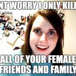 Overly Attached Girl Friend | DONT WORRY I ONLY KILLED; ALL OF YOUR FEMALE FRIENDS AND FAMILY | image tagged in overly attached girl friend | made w/ Imgflip meme maker