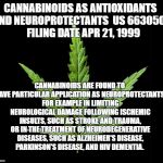 Cannabis/Marijuana leaf | CANNABINOIDS AS ANTIOXIDANTS AND NEUROPROTECTANTS 
US 6630507   FILING DATE	APR 21, 1999; CANNABINOIDS ARE FOUND TO HAVE PARTICULAR APPLICATION AS NEUROPROTECTANTS, FOR EXAMPLE IN LIMITING NEUROLOGICAL DAMAGE FOLLOWING ISCHEMIC INSULTS, SUCH AS STROKE AND TRAUMA, OR IN THE TREATMENT OF NEURODEGENERATIVE DISEASES, SUCH AS ALZHEIMER'S DISEASE, PARKINSON'S DISEASE, AND HIV DEMENTIA. | image tagged in cannabis/marijuana leaf | made w/ Imgflip meme maker