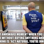 Walmart help | THAT AWKWARD MOMENT WHEN YOU LEAVE A STORE WITHOUT BUYING ANYTHING AND ALL YOU CAN THINK IS "ACT NATURAL, YOU'RE INNOCENT" | image tagged in walmart help | made w/ Imgflip meme maker