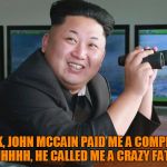 Crazy fat kid that's running North Korea | LOOK, JOHN MCCAIN PAID ME A COMPLIM... OHHHHHH, HE CALLED ME A CRAZY FAT KID | image tagged in kim jong un - spying,crazy fat kid,john mccain | made w/ Imgflip meme maker