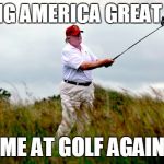 trump golf | MAKING AMERICA GREAT AGAIN; ME AT GOLF AGAIN | image tagged in trump golf | made w/ Imgflip meme maker