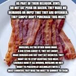 underdosebacon | AS PART OF THEIR RELIGION, JEWS DO NOT EAT PORK OR BACON. THEY MAKE NO DEMANDS OR IMPLY THAT THEY ARE OFFENDED. THEY SIMPLY DON'T PURCHASE THIS MEAT. MUSLIMS, ON THE OTHER HAND MAKE A BIG STINK ABOUT IT, THEY GET ANGRY, MAKE DEMAND AND SAY THEY GET INSULTED. THEY WANT US TO STOP ENJOYING THIS MEAT. LIBERALS HAVE IT ALL WRONG, MUSLIMS DO NOT WANT TO PEACEFULLY ASSIMILATE WITH A HOST COUNTRY, THEY WAS THE HOST TO SUMMIT TO THEM. | image tagged in underdosebacon | made w/ Imgflip meme maker