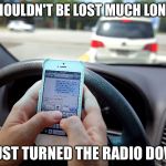 Texting and Driving - Shove It Up Your Ass | " I SHOULDN'T BE LOST MUCH LONGER"; "I JUST TURNED THE RADIO DOWN" | image tagged in texting and driving - shove it up your ass | made w/ Imgflip meme maker