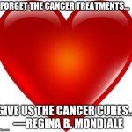 My heart | FORGET THE CANCER TREATMENTS... GIVE US THE CANCER CURES... 
—REGINA B. MONDIALE | image tagged in my heart | made w/ Imgflip meme maker