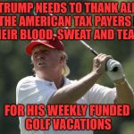 Trump golf | TRUMP NEEDS TO THANK ALL OF THE AMERICAN TAX PAYERS FOR THEIR BLOOD, SWEAT AND TEARS; FOR HIS WEEKLY FUNDED GOLF VACATIONS | image tagged in trump golf | made w/ Imgflip meme maker
