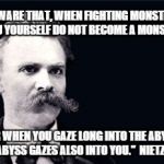 Nietsche | "BEWARE THAT, WHEN FIGHTING MONSTERS, YOU YOURSELF DO NOT BECOME A MONSTER; FOR WHEN YOU GAZE LONG INTO THE ABYSS, THE ABYSS GAZES ALSO INTO YOU."  NIETZSCHE | image tagged in nietsche | made w/ Imgflip meme maker