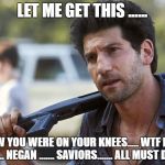 shane wtf, i'm a better father than you rick | LET ME GET THIS ...... WOW YOU WERE ON YOUR KNEES..... WTF RICK ...... NEGAN ....... SAVIORS....... ALL MUST DIE | image tagged in shane wtf,twd meme,memes,the walking dead rick grimes | made w/ Imgflip meme maker