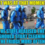 Who knows what's in there... :) | IT WAS AT THAT MOMENT; THE STAFF REALISED THEY SHOULD START CLEANING THE FRIDGE MORE OFTEN... | image tagged in hazmat team,memes,bio hazard | made w/ Imgflip meme maker