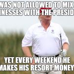 Trump Golfing | HE WAS NOT ALLOWED TO MIX HIS BUSINESSES WITH THE PRESIDENCY; YET EVERY WEEKEND HE MAKES HIS RESORT MONEY? | image tagged in trump golfing | made w/ Imgflip meme maker