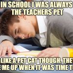 Sleeping Student | IN SCHOOL I WAS ALWAYS THE TEACHERS PET; I WAS LIKE A PET CAT THOUGH. THEY JUST WOKE ME UP WHEN IT WAS TIME TO EAT. | image tagged in sleeping student,teachers pet,funny,funny memes,school | made w/ Imgflip meme maker