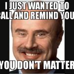 Dr Phil | I JUST WANTED TO CALL AND REMIND YOU.. YOU DON'T MATTER | image tagged in dr phil | made w/ Imgflip meme maker