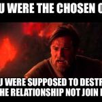 Chosen One | YOU WERE THE CHOSEN ONE; YOU WERE SUPPOSED TO DESTROY THE RELATIONSHIP NOT JOIN IT. | image tagged in chosen one,you were the chosen one star wars,star wars,relationships | made w/ Imgflip meme maker