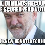 jeremy corbyn | U.K. DEMANDS RECOUNT, HE SCORED ZERO VOTES; BUT, HE KNEW HE VOTED FOR HIMSELF | image tagged in jeremy corbyn | made w/ Imgflip meme maker