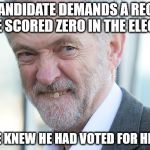 Jeremy Corbyn | U.K. CANDIDATE DEMANDS A RECOUNT 
AS HE SCORED ZERO IN THE ELECTION; BUT, HE KNEW HE HAD VOTED FOR HIMSELF. | image tagged in jeremy corbyn | made w/ Imgflip meme maker