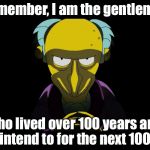 Simpsons Mister Burns | Remember, I am the gentleman; who lived over 100 years and intend to for the next 100. | image tagged in simpsons mister burns | made w/ Imgflip meme maker