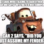 Cars | 2 CARS WERE TALKING TO EACH OTHER. CAR ONE SAYS, "HEY THATS A NICE BUMPER!"; CAR 2 SAYS, "DID YOU JUST ASSUME MY FENDER?! | image tagged in cars | made w/ Imgflip meme maker