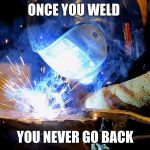 Welding | ONCE YOU WELD; YOU NEVER GO BACK | image tagged in welding | made w/ Imgflip meme maker