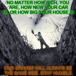 Something to ponder  | NO MATTER HOW RICH, YOU ARE, HOW NEW YOUR CAR IS, OR HOW BIG YOUR HOUSE IS; OUR GRAVES WILL ALWAYS BE THE SAME SIZE. STAY HUMBLE. | image tagged in grave digger | made w/ Imgflip meme maker