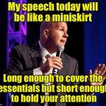 Public speaking 101 | My speech today will be like a miniskirt; Long enough to cover the essentials but short enough to hold your attention | image tagged in generic motivational speaker,puns | made w/ Imgflip meme maker