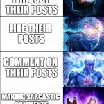 Expanding Brain | DONT CARE ABOUT PEOPLES POSTS; SCROLLING THROUGH THEIR POSTS; LIKE THEIR POSTS; COMMENT ON THEIR POSTS; MAKING SARCASTIC COMMENTS ON OTHERS POSTS; COMMENT SO THAT PEOPLE CAN MAKE MEMES OF U | image tagged in expanding brain | made w/ Imgflip meme maker