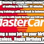 Mastercard | Meeting 43 people within minutes of walking in the door: 30 minutes; Onboarding trainings with no break in between: 6 hours; End of day check-ins with Jessie that last past 6:30 pm: 30 minutes; Starting a new job on your birthday: Priceless.  Happy Birthday Phil! | image tagged in mastercard | made w/ Imgflip meme maker