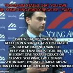 Ben Shapiro | "SOCIALISM STATES THAT YOU OWE ME SOMETHING SIMPLY BECAUSE I EXIST. CAPITALISM, BY CONTRAST, RESULTS IN A SORT OF REALITY-FORCED ALTRUISM: I MAY NOT WANT TO HELP YOU, I MAY DISLIKE YOU, BUT IF I DON'T GIVE YOU A PRODUCT OR SERVICE YOU WANT, I WILL STARVE. VOLUNTARY EXCHANGE IS MORE MORAL THAN FORCED REDISTRIBUTION." BEN SHAPIRO | image tagged in ben shapiro | made w/ Imgflip meme maker