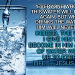 glass of water | "EVERYONE WHO DRINKS THIS WATER WILL BE THIRSTY AGAIN, BUT WHOEVER DRINKS THE WATER I GIVE HIM, WILL NEVER THIRST. INDEED, THE WATER I GIVE HIM WILL BECOME IN HIM A SPRING OF WATER WELLING UP TO ETERNAL LIFE."... JESUS CHRIST | image tagged in glass of water | made w/ Imgflip meme maker