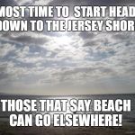 down the shore
 | ALMOST TIME TO  START HEADING DOWN TO THE JERSEY SHORE! THOSE THAT SAY BEACH CAN GO ELSEWHERE! | image tagged in down the shore,u r home,new jersey memory page,lisa payne,u r home | made w/ Imgflip meme maker