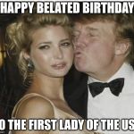 Ivanka Trump | HAPPY BELATED BIRTHDAY; TO THE FIRST LADY OF THE USA | image tagged in ivanka trump | made w/ Imgflip meme maker