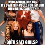 Spice girls | EVERY GENERATION HAS ITS OWN TRIP, COULD YOU IMAGINE THEM BEING CALLED THE; BATH SALT GIRLS? | image tagged in spice girls | made w/ Imgflip meme maker