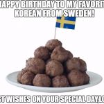 swedish meatballs | HAPPY BIRTHDAY TO MY FAVORITE KOREAN FROM SWEDEN! BEST WISHES ON YOUR SPECIAL DAY,LORI! | image tagged in swedish meatballs | made w/ Imgflip meme maker
