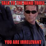Terminator - Talk To The Hand | TALK TO THE HAND TROLL; YOU ARE IRRELEVANT | image tagged in terminator - talk to the hand | made w/ Imgflip meme maker