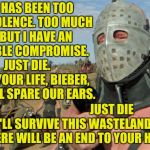 Might as well make this, "Die Bieber Die," week, because, um, yeah,,, | THERE HAS BEEN TOO MUCH VIOLENCE. TOO MUCH PAIN. BUT I HAVE AN HONORABLE COMPROMISE.           JUST DIE.     GIVE UP YOUR LIFE, BIEBER, AND YOU'LL SPARE OUR EARS. JUST DIE     AND WE'LL SURVIVE THIS WASTELAND. JUST DIE    AND THERE WILL BE AN END TO YOUR HORROR,,, | image tagged in mad max the road warrior,justin bieber die week,die,bieber,die bieber die,lord humungus sez   | made w/ Imgflip meme maker