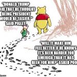 pooh | "DONALD TRUMP SAID THAT HE THOUGHT BEING PRESIDENT WOULD BE 'EASIER,'" SAID PIGLET. "WILL IT MAKE HIM FEEL BETTER IF HE KNOWS IT'S BEEN HARDER FOR AMERICA THAN IT HAS BEEN FOR HIM?" ASKED POOH. | image tagged in pooh | made w/ Imgflip meme maker