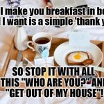 BREAKFAST IN BED | If I make you breakfast in bed, all I want is a simple 'thank you'; SO STOP IT WITH ALL THIS "WHO ARE YOU?" AND "GET OUT OF MY HOUSE"! | image tagged in breakfast in bed | made w/ Imgflip meme maker