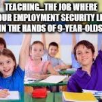 classroom | TEACHING...THE JOB WHERE YOUR EMPLOYMENT SECURITY LIES IN THE HANDS OF 9-YEAR-OLDS! | image tagged in classroom | made w/ Imgflip meme maker