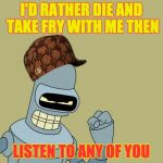 bender | I'D RATHER DIE AND TAKE FRY WITH ME THEN; LISTEN TO ANY OF YOU | image tagged in bender,scumbag | made w/ Imgflip meme maker