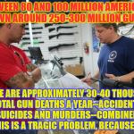 gunstore | BETWEEN 80 AND 100 MILLION AMERICANS OWN AROUND 250-300 MILLION GUNS; THERE ARE APPROXIMATELY 30-40 THOUSAND TOTAL GUN DEATHS A YEAR--ACCIDENTS, SUICIDES AND MURDERS--COMBINED. THIS IS A TRAGIC PROBLEM, BECAUSE...? | image tagged in gunstore | made w/ Imgflip meme maker